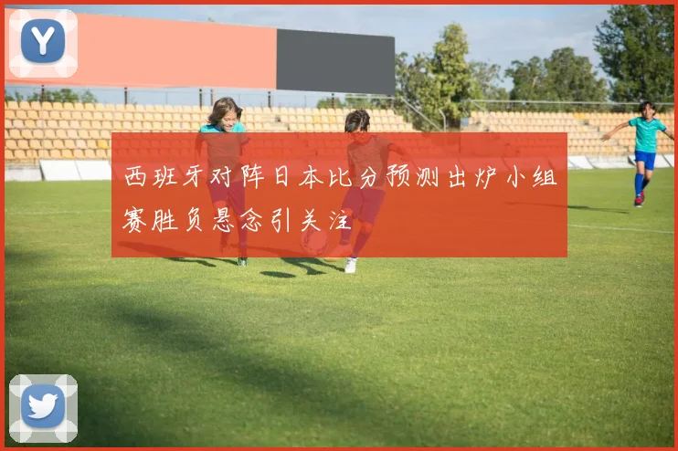 西班牙对阵日本比分预测出炉小组赛胜负悬念引关注