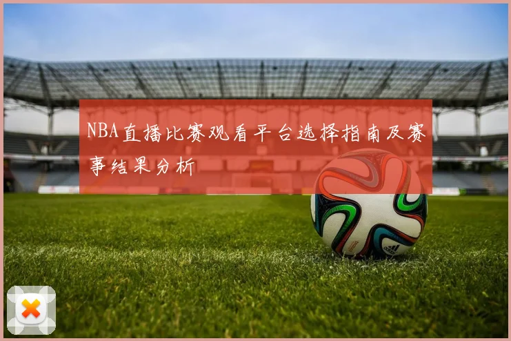 NBA直播比赛观看平台选择指南及赛事结果分析