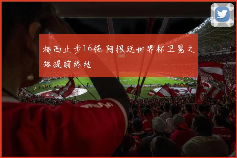 梅西止步16强 阿根廷世界杯卫冕之路提前终结