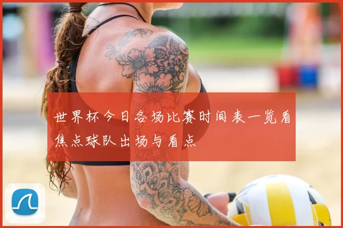 世界杯今日各场比赛时间表一览看焦点球队出场与看点