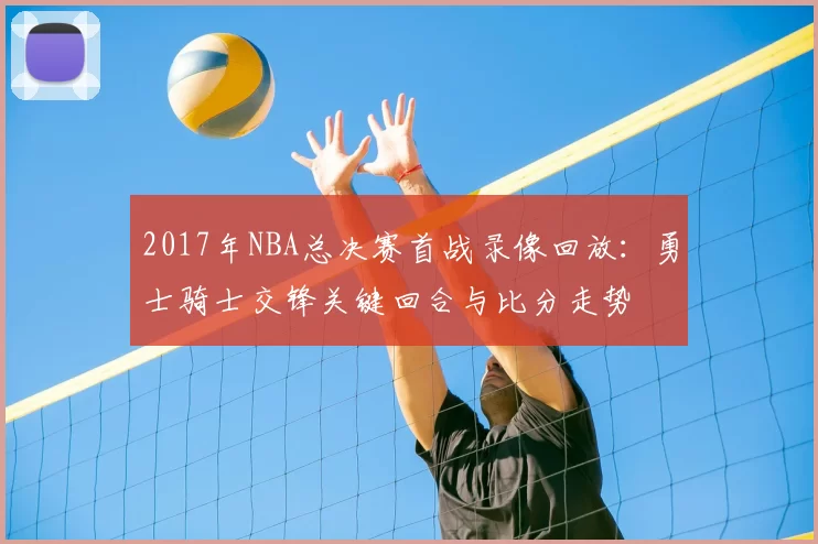 2017年NBA总决赛首战录像回放：勇士骑士交锋关键回合与比分走势