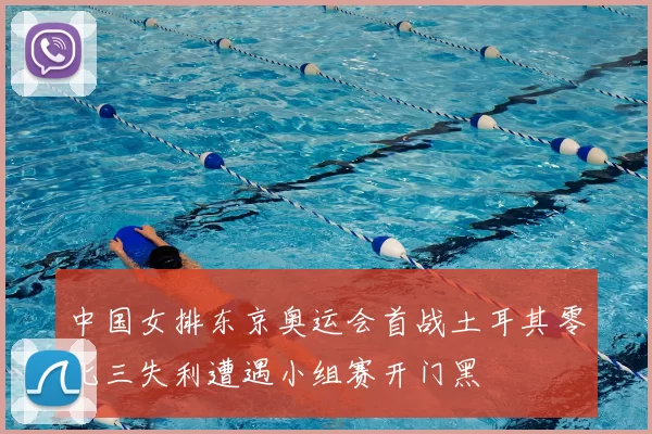 中国女排东京奥运会首战土耳其零比三失利遭遇小组赛开门黑