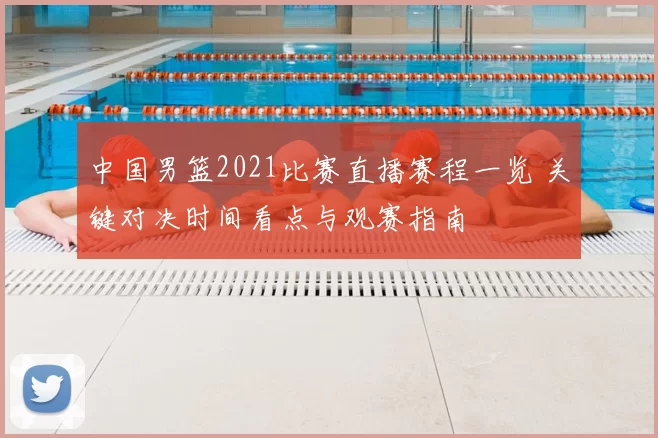 中国男篮2021比赛直播赛程一览 关键对决时间看点与观赛指南