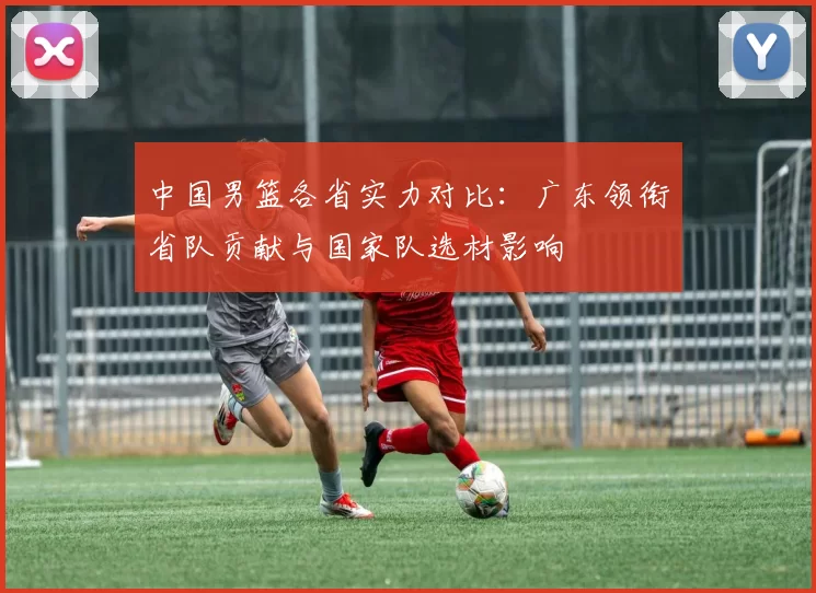 中国男篮各省实力对比:广东领衔省队贡献与国家队选材影响
