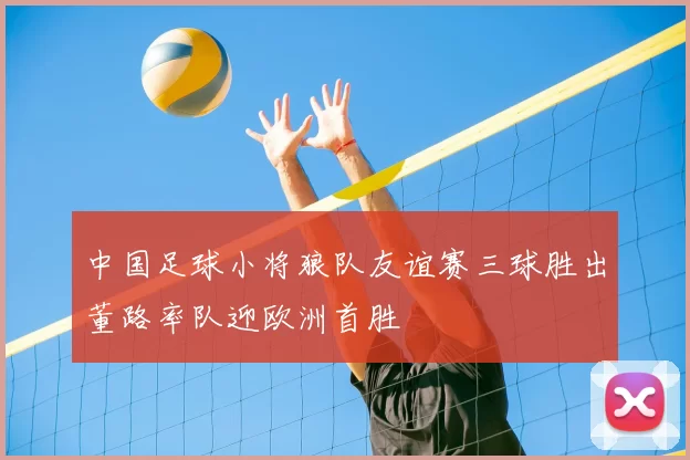 中国足球小将狼队友谊赛三球胜出董路率队迎欧洲首胜