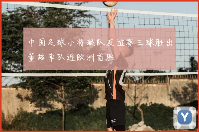 中国足球小将狼队友谊赛三球胜出董路率队迎欧洲首胜