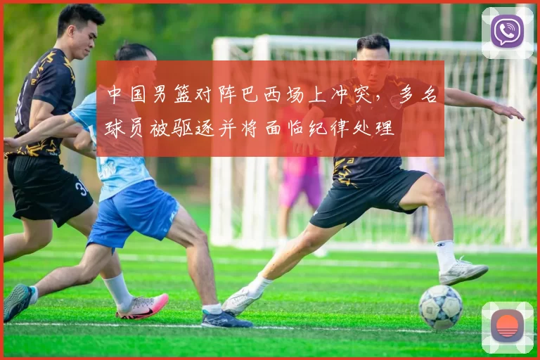 中国男篮对阵巴西场上冲突，多名球员被驱逐并将面临纪律处理