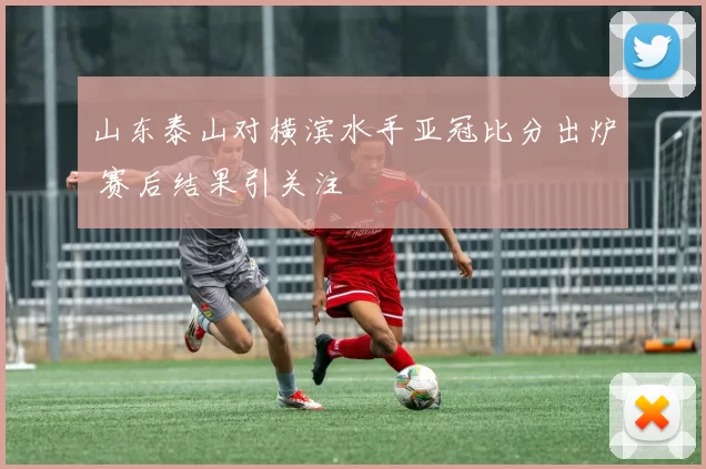 山东泰山对横滨水手亚冠比分出炉 赛后结果引关注