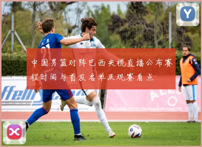 中国男篮对阵巴西央视直播公布赛程时间与首发名单及观赛看点