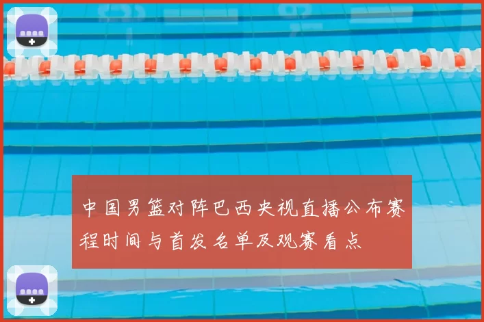 中国男篮对阵巴西央视直播公布赛程时间与首发名单及观赛看点