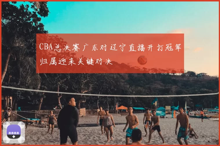 CBA总决赛广东对辽宁直播开打冠军归属迎来关键对决