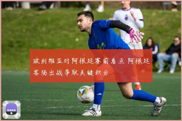玻利维亚对阿根廷赛前看点 阿根廷客场出战争取关键积分