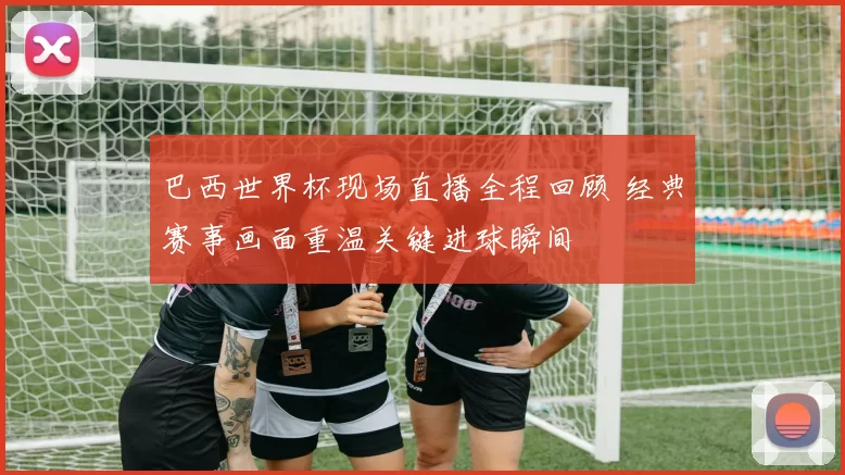 巴西世界杯现场直播全程回顾 经典赛事画面重温关键进球瞬间