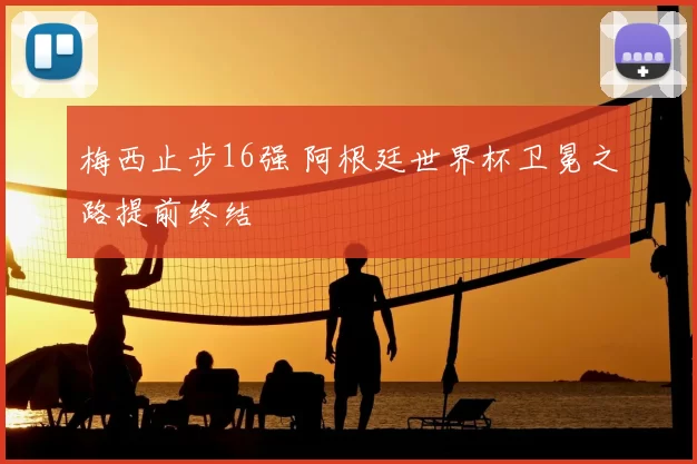梅西止步16强 阿根廷世界杯卫冕之路提前终结