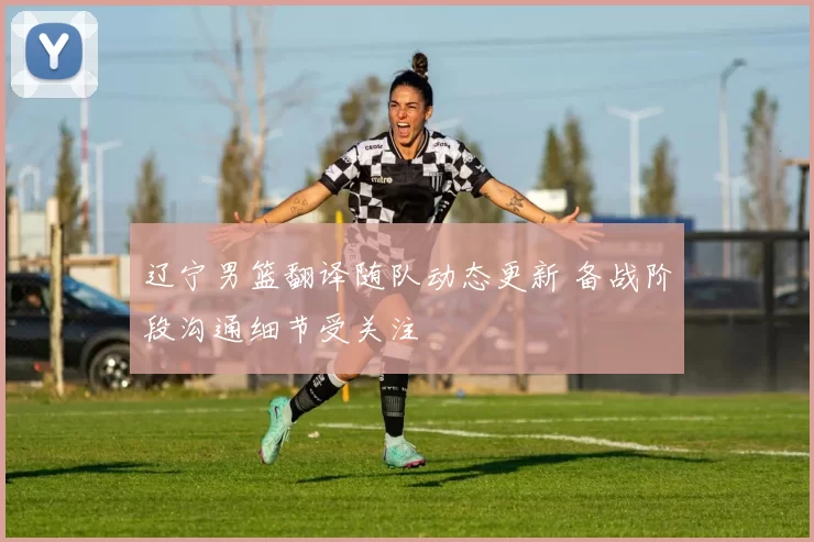 辽宁男篮翻译随队动态更新 备战阶段沟通细节受关注