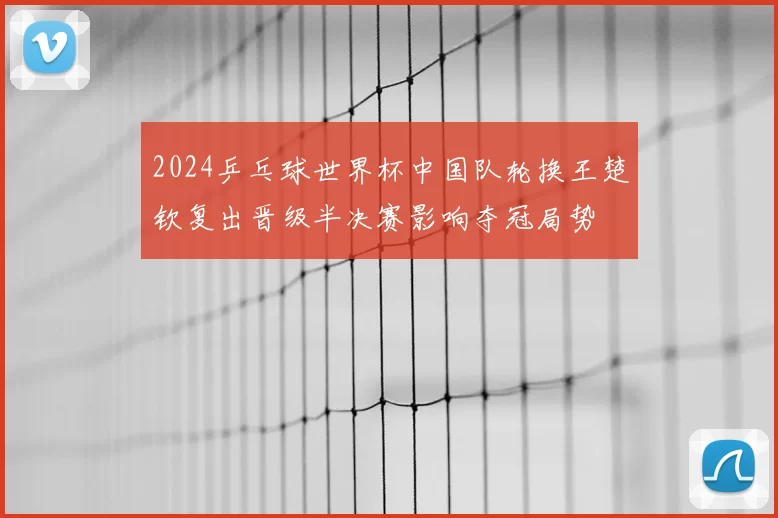 2024乒乓球世界杯中国队轮换王楚钦复出晋级半决赛影响夺冠局势