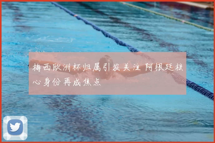 梅西欧洲杯归属引发关注 阿根廷核心身份再成焦点