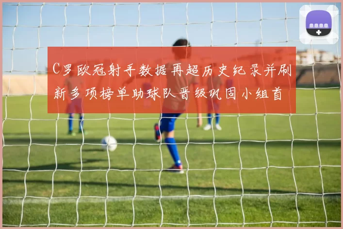 C罗欧冠射手数据再超历史纪录并刷新多项榜单助球队晋级巩固小组首位
