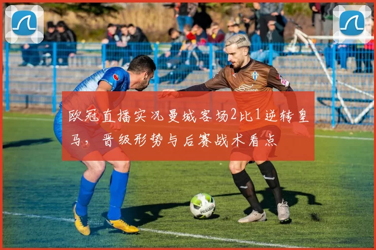 欧冠直播实况曼城客场2比1逆转皇马，晋级形势与后赛战术看点