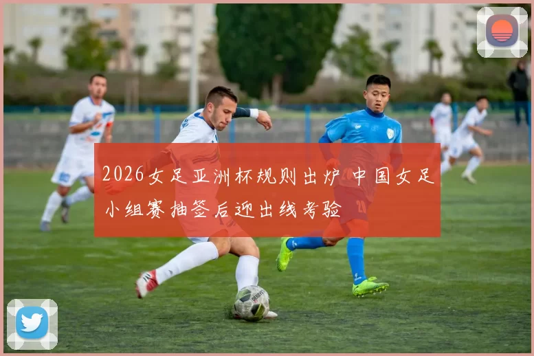 2026女足亚洲杯规则出炉 中国女足小组赛抽签后迎出线考验
