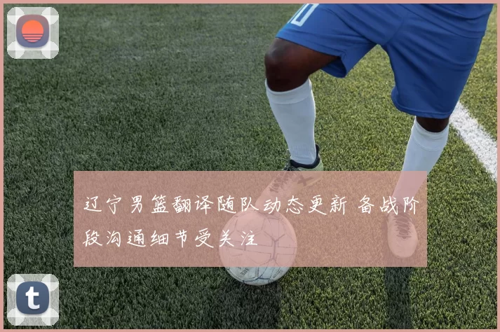 辽宁男篮翻译随队动态更新 备战阶段沟通细节受关注