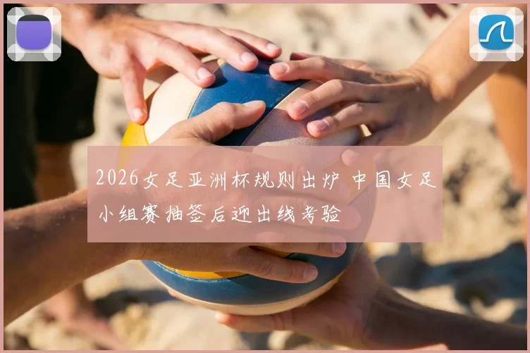 2026女足亚洲杯规则出炉 中国女足小组赛抽签后迎出线考验
