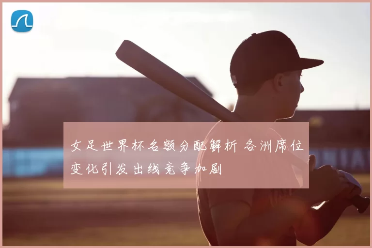女足世界杯名额分配解析 各洲席位变化引发出线竞争加剧