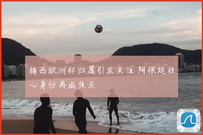 梅西欧洲杯归属引发关注 阿根廷核心身份再成焦点