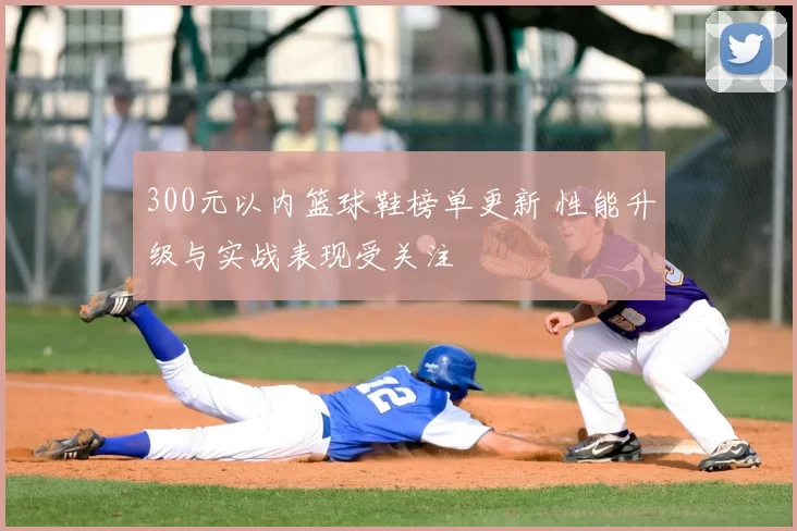 300元以内篮球鞋榜单更新 性能升级与实战表现受关注