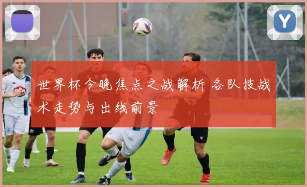 世界杯今晚焦点之战解析 各队技战术走势与出线前景