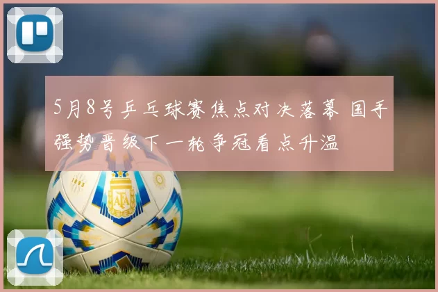 5月8号乒乓球赛焦点对决落幕 国手强势晋级下一轮争冠看点升温