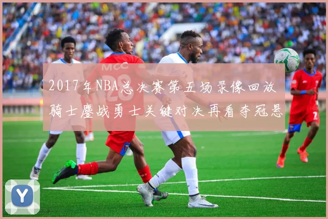 2017年NBA总决赛第五场录像回放 骑士鏖战勇士关键对决再看夺冠悬念
