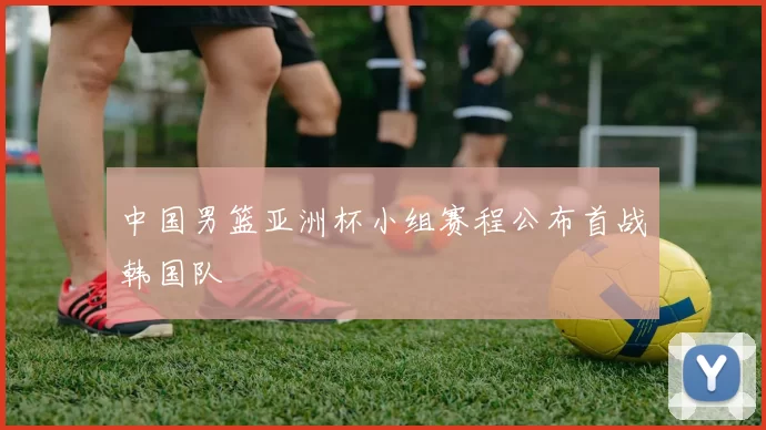 中国男篮亚洲杯小组赛程公布首战韩国队
