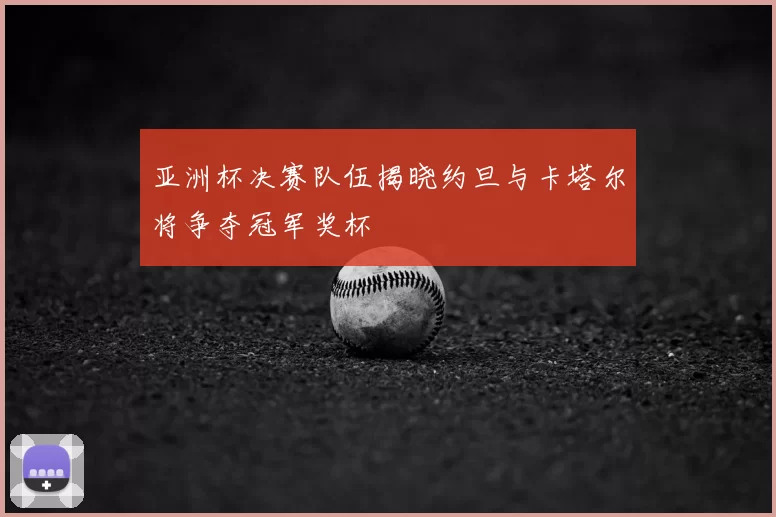 亚洲杯决赛队伍揭晓约旦与卡塔尔将争夺冠军奖杯