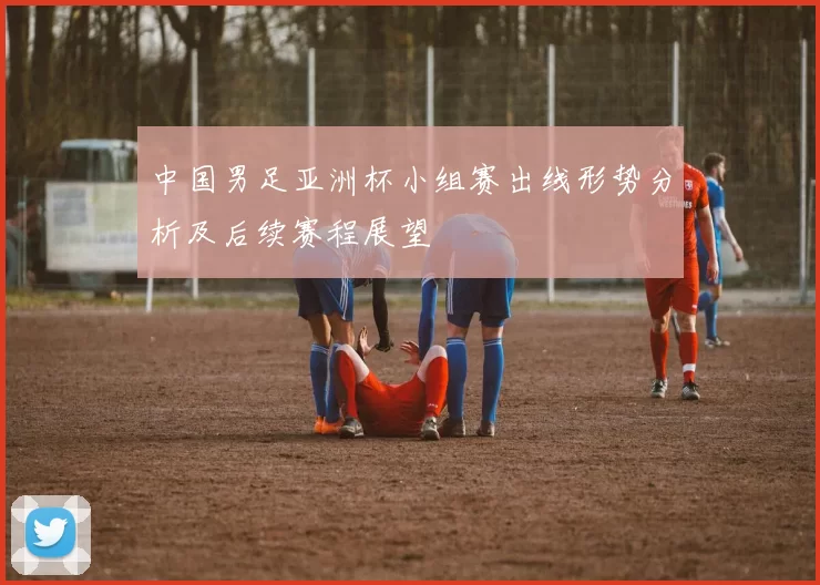 中国男足亚洲杯小组赛出线形势分析及后续赛程展望