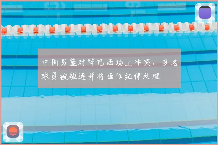 中国男篮对阵巴西场上冲突，多名球员被驱逐并将面临纪律处理