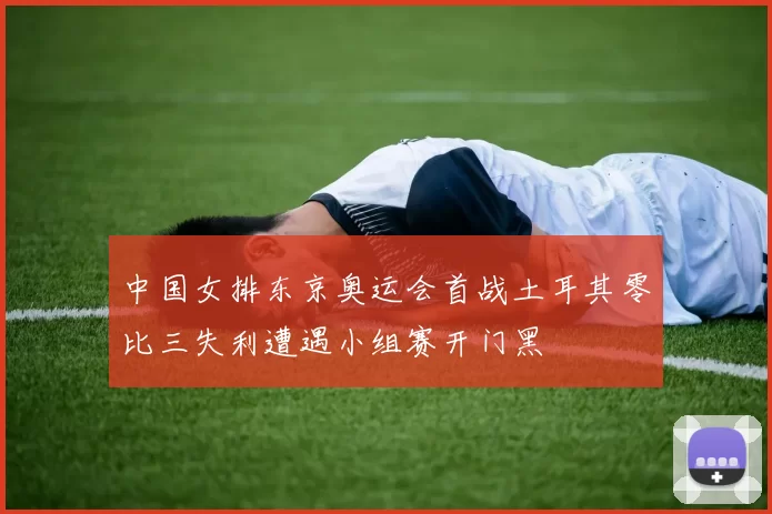 中国女排东京奥运会首战土耳其零比三失利遭遇小组赛开门黑
