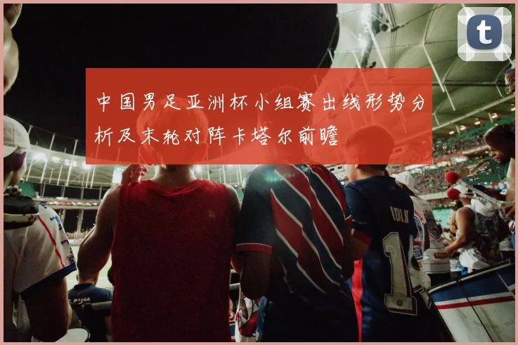 中国男足亚洲杯小组赛出线形势分析及末轮对阵卡塔尔前瞻
