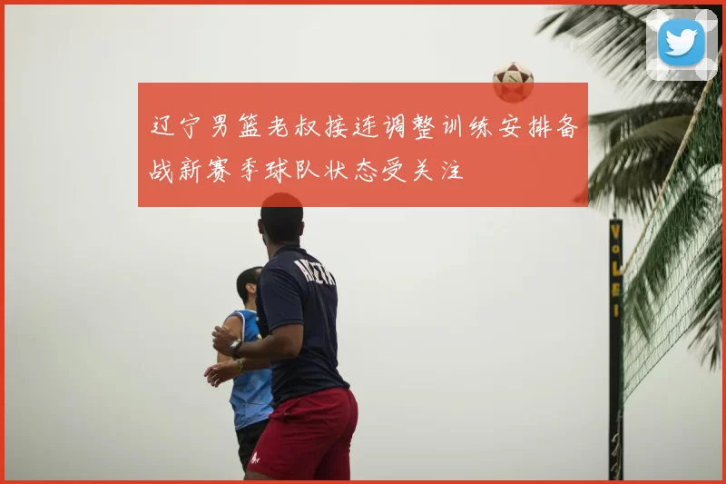 辽宁男篮老叔接连调整训练安排备战新赛季球队状态受关注