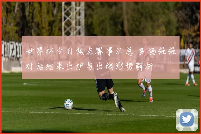 世界杯今日焦点赛事汇总 多场强强对话结果出炉与出线形势解析