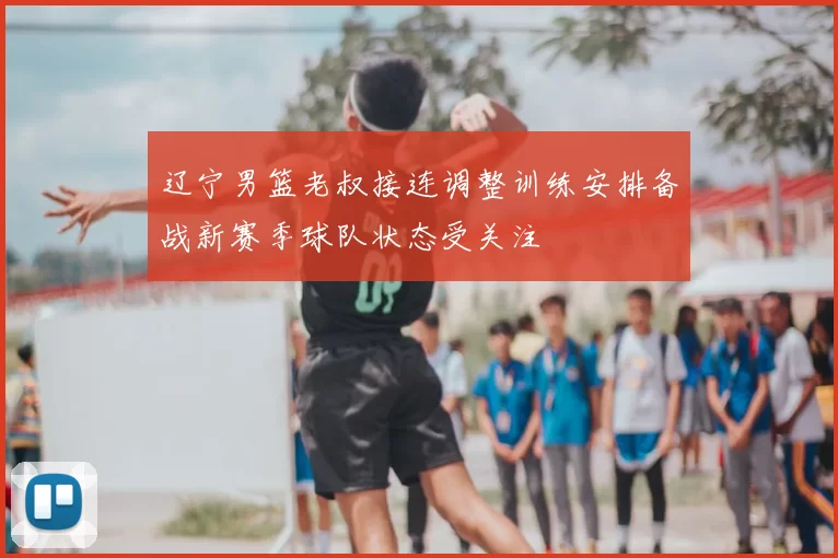 辽宁男篮老叔接连调整训练安排备战新赛季球队状态受关注