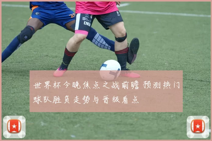 世界杯今晚焦点之战前瞻 预测热门球队胜负走势与晋级看点