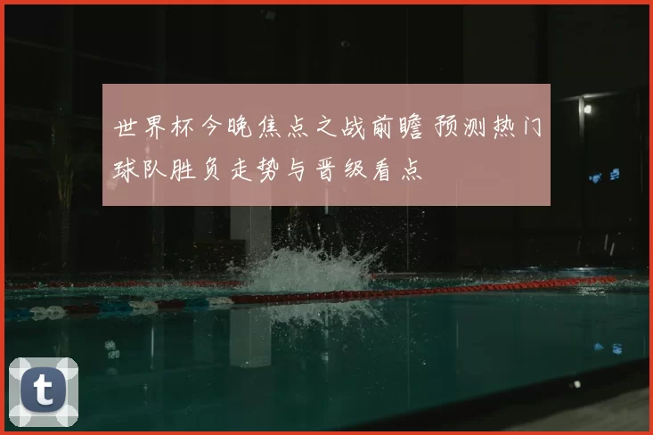 世界杯今晚焦点之战前瞻 预测热门球队胜负走势与晋级看点